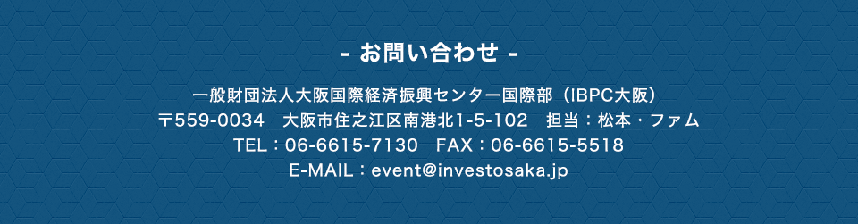 - お問い合わせ -　一般財団法人大阪国際経済振興センター国際部(IBPC大阪)　〒559-0034　大阪市住之江区南港北1-5-102　担当：松本・ファム　TEL：06-6615-7130　E-MAIL：event@investosaka.jp