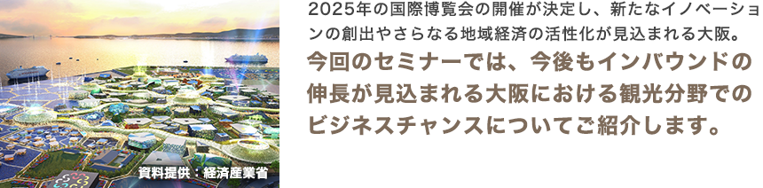 2025年の国際博覧会の開催が決定し、新たなイノベーションの創出やさらなる地域経済の活性化が見込まれる大阪。今回のセミナーでは、今後もインバウンドの伸長が見込まれる大阪における観光分野でのビジネスチャンスについてご紹介します。