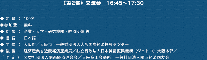 《第2部》交流会　16:45〜17:30　◆定員：100名　◆参加費：無料　◆対象：企業・大学・研究機関・経済団体 等　◆言語：日本語　◆主催：大阪府／大阪市／一般財団法人大阪国際経済振興センター　◆後援：（予定）公益社団法人関西経済連合会／大阪商工会議所／一般社団法人関西経済同友会