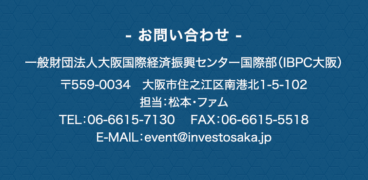 - お問い合わせ -　一般財団法人大阪国際経済振興センター国際部(IBPC大阪)　〒559-0034　大阪市住之江区南港北1-5-102　担当：松本・ファム　TEL：06-6615-7130　E-MAIL：event@investosaka.jp