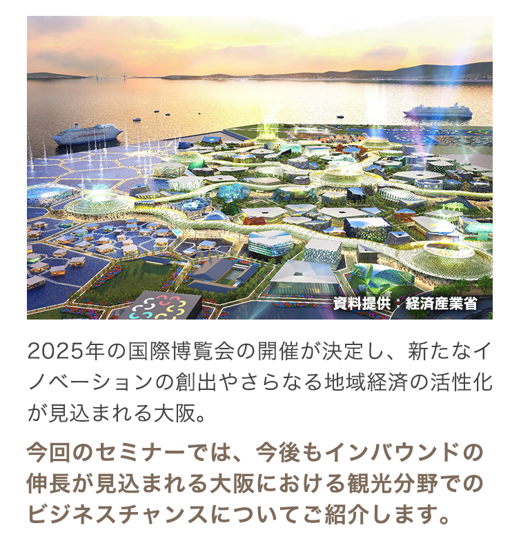2025年の国際博覧会の開催が決定し、新たなイノベーションの創出やさらなる地域経済の活性化が見込まれる大阪。今回のセミナーでは、今後もインバウンドの伸長が見込まれる大阪における観光分野でのビジネスチャンスについてご紹介します。