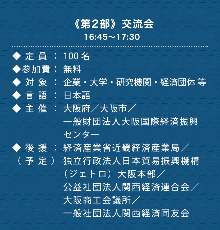 《第2部》交流会　16:45〜17:00　◆定員：100名　◆参加費：無料　◆対象：企業・大学・研究機関・経済団体 等　◆言語：日本語　◆主催：大阪府／大阪市／一般財団法人大阪国際経済振興センター　◆後援：（予定）公益社団法人関西経済連合会／大阪商工会議所／一般社団法人関西経済同友会