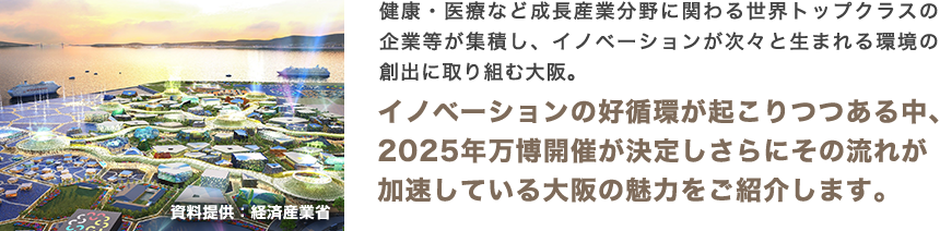 健康・医療など成長産業分野に関わる世界トップクラスの企業等が集積し、イノベーションが次々と生まれる環境の創出に取り組む大阪。イノベーションの好循環が起こりつつある中、2025年万博開催が決定しさらにその流れが加速している大阪の魅力をご紹介します。